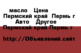 масло › Цена ­ 1 600 - Пермский край, Пермь г. Авто » Другое   . Пермский край,Пермь г.